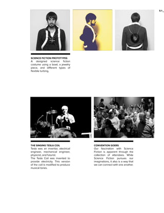 51_

SCIENCE FICTION PROTOTYPES

A designed science fiction
costume using a bowl, a jewelry
piece, and different types of
flexible turbing,

THE SINGING TESLA COIL

CONVENTION GOERS

Tesla was an inventor, electrical
engineer, mechanical engineer,
physicist, and futurist.
The Tesla Coil was invented to
provide electricity. This version
of the coil is modified to produce
musical tones.

Our fascination with Science
Fiction is apparent through the
collection of attendees. While
Science Fiction pursues our
imaginations, it also is a way that
we can connect with one another.

 