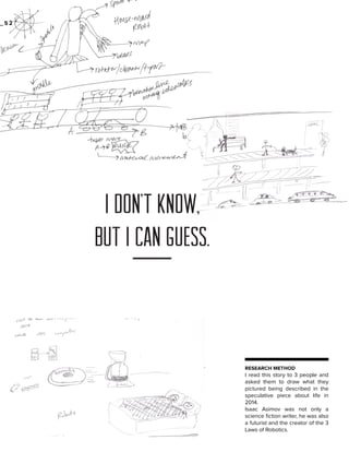 _52

I don’t know,
but I can guess.

RESEARCH METHOD

I read this story to 3 people and
asked them to draw what they
pictured being described in the
speculative piece about life in
2014.
Isaac Asimov was not only a
science fiction writer, he was also
a futurist and the creator of the 3
Laws of Robotics.

 