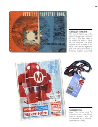 55_

FAIR MISSION STATEMENT

“The eyes of the Fair are on the
future; it stresses the necessity
for peace. The Fair says to
it’s millions of visitors: “Here
are the materials, the ideas
and the forces at work in our
world. These are the ingenious
tools with which the World of
Tomorrow might be made.” [17]

FAIR DESCRIPTION

Maker Faire is an event “to
celebrate crafts, engineering,
science projects, and the
Do-It-Yourself (DIY) mindset.”
Sponsored by Disney.

 