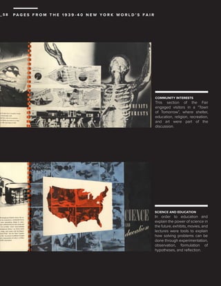 _58

PAG E S F R O M T H E 1 9 3 9 - 4 0 N E W YO R K W O R L D ’ S FA I R

COMMUNITY INTERESTS

This section of the Fair
engaged visitors in a “Town
of Tomorrow”, where shelter,
education, religion, recreation,
and art were part of the
discussion.

SCIENCE AND EDUCATION

In order to education and
explain the power of science in
the future, exhibits, movies, and
lectures were tools to explain
how solving problems can be
done through experimentation,
observation, formulation of
hypotheses, and reflection.

 