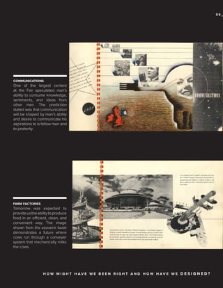 59_

COMMUNICATIONS

One of the largest centers
at the Fair speculated man’s
ability to consume knowledge,
sentiments, and ideas from
other men. The prediction
stated was that communication
will be shaped by man’s ability
and desire to communicate his
aspirations to is fellow men and
to posterity.

FARM FACTORIES

Tomorrow was expected to
provide us the ability to produce
food in an efficient, clean, and
convenient way. The image
shown from the souvenir book
demonstrates a future where
cows run through a conveyer
system that mechanically milks
the cows.

HOW MIGHT HAVE WE BEEN RIGHT AND HOW HAVE WE D E S I G N E D?

 