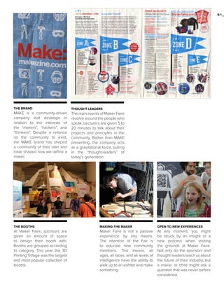 61_

THE BRAND

THOUGHT-LEADERS

MAKE is a community-driven
company that develops in
relation to the interests of
the “makers”, “hackers”, and
“thinkers”. Despite a reliance
on the community to exist,
the MAKE brand has shaped
a community of their own and
have shaped how we define a
maker.

The main events of Maker Faire
revolve around the people who
speak. Lecturers are given 5 to
20 minutes to talk about their
projects and principles in the
community. Rather than MAKE
presenting, the company acts
as a gravitational force, pulling
in the “thought-leaders” of
today’s generation.

THE BOOTHS

MAKING THE MAKER

OPEN TO NEW EXPERIENCES

At Maker Faire, sponsors are
given an amount of space
to design their booth with.
Booths are grouped according
to category. This year, the 3D
Printing Village was the largest
and most popular collection of
booths.

Maker Faire is not a passive
experience by any means.
The intention of the Fair is
to educate new community
members. This means, all
ages, all races, and all levels of
intelligence have the ability to
walk up to an exhibit and make
something.

At any moment, you might
be struck by an insight or a
new process when visiting
the grounds at Maker Faire.
Not only do the sponsors and
thought-leaders teach us about
the future of their industry, but
a maker or child might ask a
question that was never before
considered.

 
