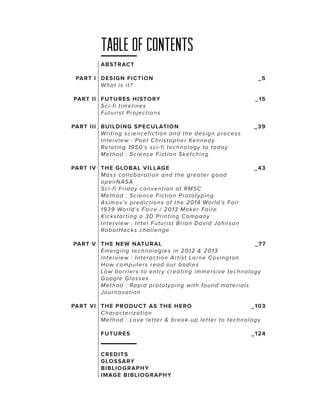 Table of contents
ABST RAC T
PART I DESIG N FICT ION 	
Wha t is it?
PART II FUT URES H ISTORY 					
Sc i-fi timeli n e s
Futurist Pro je ct io n s

_5

_15

PART III BUILDING SP ECULAT ION 	
Writing sc ie n ce fict io n a n d t h e d e sig n p r o ce ss
I nterv iew : Po e t C h r ist o p h e r Ke n n e d y
Rela ting 19 50 ’s sci-fi t e ch n o lo g y t o t o d a y
Method : Sc ie n ce F ict io n Ske t ch in g

_3 9

PART IV T HE G LOBA L V ILLAGE	
Ma ss c olla bo r a t io n a n d t h e g r e a t e r g o o d
openNASA
Sc i-fi Frid a y co n v e n t io n a t RM SC
Method : Sc ie n ce F ict io n P r o t o t y p in g
Asimov ’s pre d ict io n s o f t h e 201 4 Wo r ld ’s F a ir
1939 World’s F a ir e / 201 3 M a ke r F a ir e
K ic ksta rting a 3D P r in t in g C o m p a n y
I nterv iew : In t e l F u t u r ist B r ia n D a v id Jo h n so n
Rob otHa c ks ch a lle n g e

_43

PART V T HE NEW NAT UR A L	
_7 7
E merg ing te ch n o lo g ie s in 20 1 2 & 20 1 3
I nterv iew : In t e r a ct io n A r t ist Lo r n e C o v in g t o n
How c ompu t e r s r e a d o u r b o d ie s
Low b a rriers t o e n t r y cr e a t in g im m e r siv e t e ch n o lo g y
G oog le G lasse s
Method : Rap id p r o t o t y p in g wit h fo u n d m a t e r ia ls
Journov a tio n
PART VI T HE PRO DUCT AS T H E H ER O 	
_10 3
Cha ra c teriz a t io n
Method : Lo v e le t t e r & b r e a k-u p le t t e r t o t e ch n o lo g y
FUT URES				

C REDITS
G LO SSARY
BIBLIO G RA P H Y
IMAG E BIBLIOGR A P H Y

_124

 