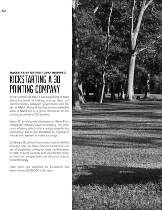 _62

MAKER FAIRE DETROIT 2012 INSPIRED

KICKSTARTING A 3D
PRINTING COMPANY

In the summer of 2012, I was beginning to learn
about the world of making, sharing, data, and
communication between government and citizen at NASA. Many of the discussions within the
walls of NASA led to a group discussion on the
exciting promises of 3D printing.
When 3D printing was displayed at Maker Faire
Detroit, the industry was in it’s infancy. The prospects of being able to find a real purpose for the
technology led to the formation of a group of
friends who wanted to make a change.
Building a 3D printer from scratch starts with the
Rep-Rap wiki, an Open-Source framework and
set of guidelines calling for mass collaboration.
In order to build capacity and educate the masses from our perspectives, we decided to build
the technology.
From there, we launched on Kickstarter and
were funded $250,000 in 60 days.

 