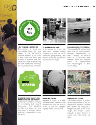 W H AT I S 3 D P R I N T I N G?

HOW TO BUILD A 3D PRINTER

EXTRUDER WITH A FACE

DEMONSTRATING THE PROCESS

The barriers to entry are
increasingly lower for new
makers in the 3D printing
industry. Rep Rap is the forum
in which one can learn how
to build a machine that can
“replicate” itself by producing
the parts that it uses. In design,
this would be design for repair.

A 3D printer is a tool that
pulls plastic filament through
a heated port. With the use of
computer programming, the
device distributes successive
layers to form a shape.

The market for 3D printing is still
fairly new, so demonstrations
become
opportunities
to
build capacity. To capacity
build is to educate new
markets about the adaptive
power
of
implementing
new technologies in their
communities.

[21]
WHERE TO FIND A MARKET, THE
PRICE-POINT, AND COMMUNITY

Kickstarter is another example
of a company built around
community. This company
provides the space for new
businesses to test and market
a product they want to bring to
the world.

SHOWCASE PIECES

COMPARATIVE FICTION

Building a brand in a new
market involves understanding
how the user sees the product
in his or her life. Tangible
objects create conversation.

The Green Lantern is a hero.
When encountering a foe, his
imagination projects through
the lantern to produce a
tangible solution. In the above
image, the Green Lantern
projects a solar furnace to
avoid harm from harsh sun
rays.

65_

 