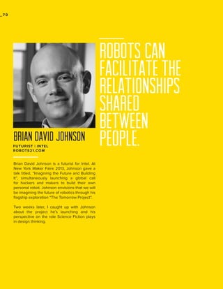 _70

BRIAN DAVID JOHNSON
FUTURIST | INTEL
ROBOTS21.COM

Brian David Johnson is a futurist for Intel. At
New York Maker Faire 2013, Johnson gave a
talk titled, “Imagining the Future and Building
It”, simultaneously launching a global call
for hackers and makers to build their own
personal robot. Johnson envisions that we will
be imagining the future of robotics through his
flagship exploration “The Tomorrow Project”.
Two weeks later, I caught up with Johnson
about the project he’s launching and his
perspective on the role Science Fiction plays
in design thinking.

Robots can
facilitate the
relationships
shared
between
people.

 