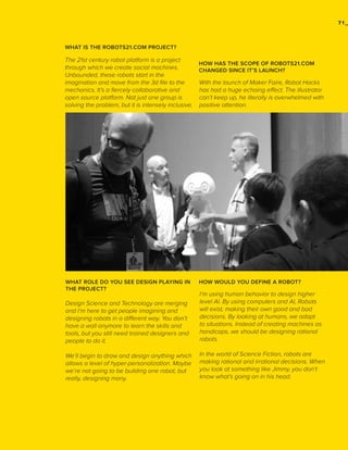 71_

WHAT IS THE ROBOTS21.COM PROJECT?

The 21st century robot platform is a project
through which we create social machines.
Unbounded, these robots start in the
imagination and move from the 3d file to the
mechanics. It’s a fiercely collaborative and
open source platform. Not just one group is
solving the problem, but it is intensely inclusive.

WHAT ROLE DO YOU SEE DESIGN PLAYING IN
THE PROJECT?

HOW HAS THE SCOPE OF ROBOTS21.COM
CHANGED SINCE IT’S LAUNCH?

With the launch of Maker Faire, Robot Hacks
has had a huge echoing effect. The illustrator
can’t keep up, he literally is overwhelmed with
positive attention.

HOW WOULD YOU DEFINE A ROBOT?

Design Science and Technology are merging
and I’m here to get people imagining and
designing robots in a different way. You don’t
have a wall anymore to learn the skills and
tools, but you still need trained designers and
people to do it.

I’m using human behavior to design higher
level AI. By using computers and AI, Robots
will exist, making their own good and bad
decisions. By looking at humans, we adapt
to situations. Instead of creating machines as
handicaps, we should be designing rational
robots.

We’ll begin to draw and design anything which
allows a level of hyper-personalization. Maybe
we’re not going to be building one robot, but
really, designing many.

In the world of Science Fiction, robots are
making rational and irrational decisions. When
you look at something like Jimmy, you don’t
know what’s going on in his head.

 