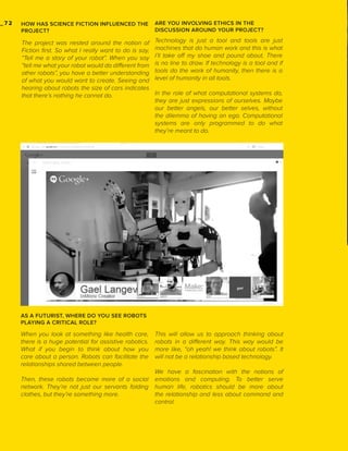 _72

HOW HAS SCIENCE FICTION INFLUENCED THE
PROJECT?

ARE YOU INVOLVING ETHICS IN THE
DISCUSSION AROUND YOUR PROJECT?

The project was nested around the notion of
Fiction first. So what I really want to do is say,
“Tell me a story of your robot”. When you say
“tell me what your robot would do different from
other robots”, you have a better understanding
of what you would want to create. Seeing and
hearing about robots the size of cars indicates
that there’s nothing he cannot do.

Technology is just a tool and tools are just
machines that do human work and this is what
I’ll take off my shoe and pound about. There
is no line to draw. If technology is a tool and if
tools do the work of humanity, then there is a
level of humanity in all tools.
In the role of what computational systems do,
they are just expressions of ourselves. Maybe
our better angels, our better selves, without
the dilemma of having an ego. Computational
systems are only programmed to do what
they’re meant to do.

AS A FUTURIST, WHERE DO YOU SEE ROBOTS
PLAYING A CRITICAL ROLE?

When you look at something like health care,
there is a huge potential for assistive robotics.
What if you begin to think about how you
care about a person. Robots can facilitate the
relationships shared between people.
Then, these robots become more of a social
network. They’re not just our servants folding
clothes, but they’re something more.

This will allow us to approach thinking about
robots in a different way. This way would be
more like, “oh yeah! we think about robots”. It
will not be a relationship based technology.
We have a fascination with the notions of
emotions and computing. To better serve
human life, robotics should be more about
the relationship and less about command and
control.

 
