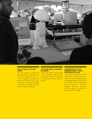 CONCLUSIONS

THE FUTURE IS STILL IN OUR
HANDS

A PHYSICAL OBJECT SUSPENDS
OUR BELIEF

Yes, the future is a scary and
haunting place. However, we
have not designed it yet. It
is still lingering, awaiting our
hands and minds. If we train
ourselves to consider before
we design, we might not have
much to fear in the future.

Jimmy the Robot was simple
a 3D modelled shell, but the
craft of his construction and his
life adventures have made us
believe.

THE PERSONALITY OF AN
INANIMATE OBJECT CAN BE
DEVELOPED IN FICTION

The decisions that were made
about who Jimmy was as a
character were determined by
writing speculative fiction about
him. Rather than developing
the technology to race the
market, Johnson believes
half the battle is crafting the
narrative of the design.

73_

 