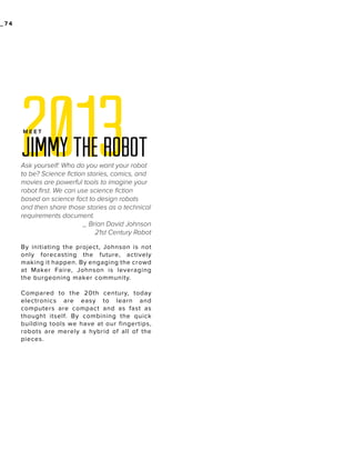 _74

2013
MEET

Jimmy the robot
Ask yourself: Who do you want your robot
to be? Science fiction stories, comics, and
movies are powerful tools to imagine your
robot first. We can use science fiction
based on science fact to design robots
and then share those stories as a technical
requirements document.
_ Brian David Johnson
21st Century Robot
By initiating the project, Johnson is not
only forecasting the future, actively
making it happen. By engaging the crowd
at Maker Faire, Johnson is leveraging
the burgeoning maker community.
Compared to the 20th century, today
electronics are easy to learn and
computers are compact and as fast as
thought itself. By combining the quick
building tools we have at our fingertips,
robots are merely a hybrid of all of the
pieces.

 