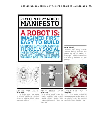 DESIGNING SOMETHING WITH LIFE REQUIRES GUIDELINES

FROM A STORY

Johnson cited many popular
Science Fiction authors and
stories as the backbone for
the project. Johnson describes
the guiding principles for the
project.

ASIMOV’S
ROBOTICS

FIRST

LAW

OF

“1. A robot may not injure
a human being or, through
inaction, allow a human being
to come to harm.”

ASIMOV’S
ROBOTICS

SECOND

LAW

OF

“2. A robot must obey the
orders given to it by human
beings, except where such
orders would conflict with the
First Law.”

ASIMOV’S
ROBOTICS

THIRD

LAW

OF

“3. A robot must protect its
own existence as long as such
protection does not conflict
with the First or Second Law.”

75_

 