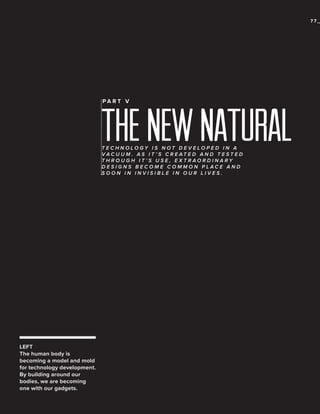 77_

PA R T V

THE NEW NATURAL
TECHNOLOGY IS NOT DEVELOPED IN A
VAC U U M . A S I T ’ S C R E AT E D A N D T E S T E D
THROUGH IT’S USE, EXTRAORDINARY
DESIGNS BECOME COMMON PLACE AND
SOON IN INVISIBLE IN OUR LIVES.

LEFT
The human body is
becoming a model and mold
for technology development.
By building around our
bodies, we are becoming
one with our gadgets.

 