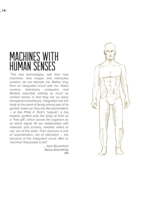_78

MACHINES WITH
HUMAN SENSES
“The new technologies, with their new
machines, new images and interactive
screens, do not alienate me. Rather, they
form an integrated circuit with me. Video
screens, televisions, computers and
Minitels resemble nothing so much as
contact lenses in that they are so many
transparent prostheses, integrated into the
body to the point of being almost part of its
genetic make-up: they are like pacemakers
-- or like Philip K. Dick’s “papula”, a tiny
implant, grafted onto the body at birth as
a “free gift”, which serves the organism as
an alarm signal. All our relationships with
networks and screens, whether willed or
not, are of this order. Their structure is one
of subordination, not of alienation -- the
structure of the integrated circuit. Man or
machine? Impossible to tell.“
_ Jean Baudrillard
Xerox And Infinity
[26]

 