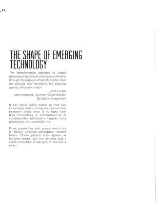 _82

THE SHAPE OF EMERGING
TECHNOLOGY
The transformative potential of Utopia
depends on locating it in the future, on thinking
through the process of transformation from
the present, and identifying the potential
agents of transformation
_Ruth Levitas
Dark Horizons: Science Fiction and the
Dystopian Imagination
It has never been easier to find new
knowledge and to string the connections
between ideas than it is right now.
New technology is conceptualized as
solutions that will build a happier, more
productive, and beautiful life.
Films present us with props, which are
is merely physical conceptual shelled
forms. These photos may appear as
fictional props, but are actually just a
small collection of designs in the last 2
years.

 