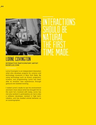 _84

lorne covington
INTERACTIVE PARTICIPATORY ARTIST
NOIRFLUX.COM

Lorne Covington is an independent interaction
artist who develops projects for science and
technology museums in New York State. By
using technology such as Kinect, projectors,
screens, and programming, Lorne has been
able to envision new experiences through
gestural and skeletal tracking.
I visited Lorne’s studio to see his environment
and learn more about what has brought him to
the work he’s involved with today. Lorne has
not only worked in participatory art, but is also
a software developer, worked in high tech,
robotics, and has studied animal behavior as
an oceanographer.

INTERACTIONS
SHOULD BE
NATURAL
the first
time made.

 