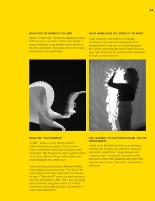 85_

WHAT KIND OF WORK DO YOU DO?

WHAT WORK HAVE YOU DONE IN THE PAST?

About 4 years ago, I moved to Syracuse about
and became a reclusive artist in my studio. I
want everything to be ideally interactive from
the first interaction. This goes into a lot of user
experience and psychology.

I was working in the high tech industry
and spent many years managing product
development. I was also an oceanographer
for 4 years exploring the world. About 5 years
ago, I got back into art and became interested
in large, participatory art.

WHAT GOT YOU STARTED?

HAS SCIENCE FICTION INFLUENCED YOU IN
OTHER WAYS?

In 1981, I took a 3 year stint to start an
interactive video company. This is a time
when multimedia meant synchronized slide
projectors. We thought we were 5 years ahead
of our time. We did things called video disc
players before they came out.
I was working with producer Michael Phillips
from Close Encounters of the Third Kind. His
production studio was interested and wanted
to use it. Then the PC came out and we lost to
the new competition, IBM. Then, the only party
interested was the government for military
training so we pulled the plug. We wanted to
make interactive films.

I used to do 16millimeter films as a teenager
and the key thing for me was that I grew up
across the street from a large theatre with
a huge screen. I would go and see movies
that were larger than anything else and it felt
like you were inside. That was a tremendous
influence.

 