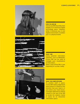 CONCLUSIONS

HOW YOU SEE ME

The Oculus Rift Head-Mounted
Display is an immersive digital
technology piece. However,
while it immerses you in one
digital environment, it isolates
you in a physical world.

WHAT I SEE

Using powerful information
networks, such as Wikipedia,
Oculus Rift can be used to
navigate pure visualizations
of information.
When I took off the Rift, it was
disjointing to re-enter reality.

WHAT THE COMPUTER SEES

To position itself in space,
Oculus Rift makes judgements
about where it is based on the
direction that your head is in
and where your head moves.
Covington attached an infared
camera to the top of the Rift
to locate the wearers hands
in space for an interactive
information space.

87_

 