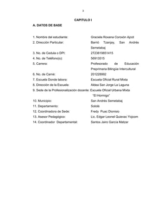 3
CAPITULO I
A. DATOS DE BASE
1. Nombre del estudiante: Graciela Roxana Coroxón Ajcot
2. Dirección Particular: Barrió Tzanjay, San Andrés
Semetabaj
3. No. de Cedula o DPI: 2723819851415
4. No. de Teléfono(s): 56913515
5. Carrera: Profesorado de Educación
Preprimaria Bilingüe Intercultural
6. No. de Carné: 201228992
7. Escuela Donde labora: Escuela Oficial Rural Mixta
8. Dirección de la Escuela: Aldea San Jorge La Laguna
9. Sede de la Profesionalización docente: Escuela Oficial Urbana Mixta
“El Hormigo”
10. Municipio: San Andrés Semetabaj
11. Departamento: Sololá
12. Coordinadora de Sede: Fredy Puac Dionisio
13. Asesor Pedagógico: Lic. Edgar Leonel Quievac Yojcom
14. Coordinador Departamental: Santos Jairo García Matzar
 
