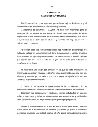 93
CAPITULO VII
LECCIONES APRENDIDAS
Descripción de los cursos que más promovieron mejorar la docencia y el
fortalecimiento en mis clases con mis alumnos y alumnas.
El programa de desarrollo PADEP/P Ha sido muy importante para el
desarrollo de los cursos ya que todos han tenido una información de suma
importancia ya que como docente me hizo crecer profesionalmente ya que tengo
la oportunidad de ejercerlo con mis alumnos y alumnas una mejor educación de
calidad en mi comunidad
Ya que con cada uno de los cursos que se nos impartieron de tecnologia´me
fortaleció trabajar en computadora yo le tenía temor aprendí a trabajar gracias a
el curso ahora trabajo cualquier documento me siento satisfecha de la innovación
que realiza con mi persona cada día mejoro en mi aula para fortalecer la
enseñanza aprendizaje
Me hizo tener una visión con amplitud de lo que es estar trabajando en
preprimaria con niños y niñas de 4,5,6,años como responsable que soy con mis
alumnos y alumnas ya que todo lo que puedo lograr trabajando en la escuela
utilizando nuevos conocimientos.
El interés la importancia el conocimiento lo he considerado lo he
considerado como una educación dinámica participativa creativa fortalecedora.
Reconocer: las capacidades y habilidades de los estudiantes en nuestra
aulas ya que todos y todas las niñas cuentan con capacidades y habilidades
debo de ayudarlos de una mejor manera para que salgan preparados.
Mejorar la actitud docente en el aula ya que la actitud del maestro maestra
puede influir en la educación de los alumnos y alumnas ya que si el alumnos y
la maestra muestran una actitud positiva el niño podrá ser participativo activo
 