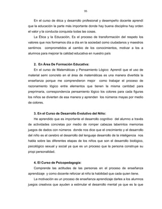 95
En el curso de ética y desarrollo profesional y desempeño docente aprendí
que la educación la parte más importante donde hay buena disciplina hay orden
el valor y la conducta conquista todas las cosas.
La Ética y la Educación, Es el proceso de transformación del respeto los
valores que nos formamos día a día en la sociedad como ciudadanos y maestros
sentirnos comprometidos al cambio de los conocimientos, motivar a los a
alumnos para mejorar la calidad educativa en nuestro país
2. En Área De Formación Educativa:
En el curso de Matemáticas y Pensamiento Lógico: Aprendí que el uso de
material semi concreto en el área de matemáticas es una manera divertida la
enseñanza porque me comprendieron mejor como trabajar el proceso de
razonamiento lógico entre elementos que tienen la misma cantidad para
preprimaria, correspondencia pensamiento lógico los colores para cada figuras
los niños se divierten de esa manera y aprenden los números mayas por medio
de colores.
3. En el Curso de Desarrollo Evolutivo del Niño:
He aprendido que es importante el desarrollo cognitivo del alumno a través
de actividades concretas por medio de romper cabezas laberintos memorias
juegos de dados con números donde nos dice que el crecimiento y el desarrollo
del niño es el cerebro el desarrollo del lenguaje desarrollo de la inteligencia nos
habla sobre las diferentes etapas de los niños que son el desarrollo biológico,
psicológico sexual y social ya que es un proceso que la persona construye su
propi personalidad.
4. El Curso de Psicopedagogía:
Comprende las actitudes de las personas en el proceso de enseñanza
aprendizaje y como docente reforzar al niño la habilidad que cada quien tiene.
La motivación es un proceso de enseñanza aprendizaje darles a los alumnos
juegos creativos que ayuden a estimular el desarrollo mental ya que es la que
 