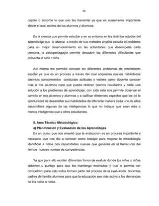 96
captan o absorbe lo que uno les transmite ya que es sumamente importante
elevar el auto estima de los alumnos y alumnas.
Es la ciencia que permite estudiar y en su entorno en las distintas edades del
aprendizaje que le abarca a través de sus métodos propios estudia el problema
para un mejor desenvolvimiento en las actividades que desempeña cada
persona, la psicopedagogía permite descubrir las diferentes dificultades que
presenta el niño o niña.
Así mismo me permitió conocer los diferentes problemas de rendimiento
escolar ya que es un proceso a través del cual adquieren nuevas habilidades
destreza conocimientos conductas actitudes y valores como docente conocer
más a mis alumnos para que pueda obtener buenos resultados y darle una
solución a los problemas de aprendizaje, con todo esto nos permite observar el
cambio en mis alumnos y alumnas y a calificar diferentes aspectos que les dé la
oportunidad de desarrollar sus habilidades de diferente manera cada uno de ellos
desarrollara algunas de las inteligencias lo que no indique que sean más o
menos inteligentes que a otros estudiantes.
5. Área Técnico Metodológico:
a) Planificación y Evaluación de los Aprendizajes
Es un curso que nos enseñó que la evaluación es un proceso importante y
necesario que nos dio a conocer como trabajar para mejorar la metodología
identificar a niños con capacidades nuevas que generen en el transcurso del
tiempo nuevas normas de competencias.
Ya que para ello existen diferentes forma de evaluar donde los niños o niñas
obtienen u puntaje para que los mantenga motivados y que le permita ser
competitivo para esto todos formen parte del proceso de la evaluación docentes
padres de familia alumnos para que la educación sea más activa a las demandas
de los niños o niñas.
 