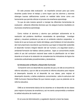 97
En este proceso dela evaluación es importante conocer para que como
docentes pueda tomar el trabajo y como lograr que los alumnos y alumnas
obtengan buenas calificaciones cuando en realidad debo tomar como una
herramienta que permita reforzar el proceso de enseñanza aprendizaje
Ya que de esta manera aprendí a manejar las diferentes herramientas de
evaluación utilizando diferentes técnicas que me asegure buenos resultados en
el proceso enseñanza aprendizaje.
Como motivar al alumnos y alumna que participen activamente en la
resolución del problema identifican necesidades de aprendizaje investigar
aplican y resuelven problemas ya sea en un ambiente colectivo cooperativo a
través de lo que se busca por medio del dialogo, para fortalecer el nivel educativo
del nivel preprimaria recordando que tenemos que lograr el desarrollo sostenible
el desarrollo humano integral relación del ser humano y la seguridad social y
ambiental formación de hábitos valores positivos . logre un conocimiento amplio
sobre el uso del curriculum nacional base sobre la planificación de mi labor
docente en el aula en la redacción de competencias los indicadores de logros los
contenidos actitudinales procedimentales y declarativos.
b) Introducción al Diseño y Desarrollo Curricular
Comprendí como se desarrolla los acuerdos de paz y en ella se encuentra la
reforma educativa y que en ella se encuentra la reforma educativa para mejorar
el desempeño docente en el desarrollo de sus clases, para mejorar el
desempeño docente, a deñas ampliamos conocimientos sobre la estructura del
CNB Curriculum Nacional Base De que manera surgió y que se pretende con la
reforma educativa.
CNB es la herramienta básica de los docentes en el desarrollo de las clases
para mejorar el proceso de enseñanza y así me siento comprometida a mantener
la calidad educativa de nuestro país
En el curso de Administración y Legislación Aprendí a tener las bases
 