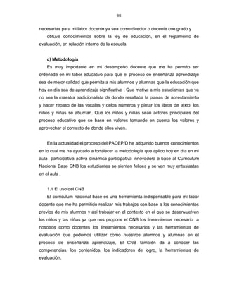 98
necesarias para mi labor docente ya sea como director o docente con grado y
obtuve conocimientos sobre la ley de educación, en el reglamento de
evaluación, en relación interno de la escuela
c) Metodología
Es muy importante en mi desempeño docente que me ha permito ser
ordenada en mi labor educativo para que el proceso de enseñanza aprendizaje
sea de mejor calidad que permita a mis alumnos y alumnas que la educación que
hoy en día sea de aprendizaje significativo . Que motive a mis estudiantes que ya
no sea la maestra tradicionalista de donde resaltaba la planas de aprestamiento
y hacer repaso de las vocales y delos números y pintar los libros de texto, los
niños y niñas se aburrían. Que los niños y niñas sean actores principales del
proceso educativo que se base en valores tomando en cuenta los valores y
aprovechar el contexto de donde ellos viven.
En la actualidad el proceso del PADEP/D he adquirido buenos conocimientos
en lo cual me ha ayudado a fortalecer la metodología que aplico hoy en día en mi
aula participativa activa dinámica participativa innovadora a base al Curriculum
Nacional Base CNB los estudiantes se sienten felices y se ven muy entusiastas
en el aula .
1.1 El uso del CNB
El curriculum nacional base es una herramienta indispensable para mi labor
docente que me ha permitido realizar mis trabajos con base a los conocimientos
previos de mis alumnos y así trabajar en el contexto en el que se desenvuelven
los niños y las niñas ya que nos propone el CNB los lineamientos necesario a
nosotros como docentes los lineamientos necesarios y las herramientas de
evaluación que podemos utilizar como nuestros alumnos y alumnas en el
proceso de enseñanza aprendizaje, El CNB también da a conocer las
competencias, los contenidos, los indicadores de logro, la herramientas de
evaluación.
 