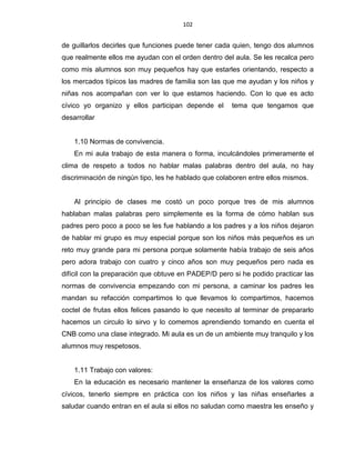 102
de guillarlos decirles que funciones puede tener cada quien, tengo dos alumnos
que realmente ellos me ayudan con el orden dentro del aula. Se les recalca pero
como mis alumnos son muy pequeños hay que estarles orientando, respecto a
los mercados típicos las madres de familia son las que me ayudan y los niños y
niñas nos acompañan con ver lo que estamos haciendo. Con lo que es acto
cívico yo organizo y ellos participan depende el tema que tengamos que
desarrollar
1.10 Normas de convivencia.
En mi aula trabajo de esta manera o forma, inculcándoles primeramente el
clima de respeto a todos no hablar malas palabras dentro del aula, no hay
discriminación de ningún tipo, les he hablado que colaboren entre ellos mismos.
Al principio de clases me costó un poco porque tres de mis alumnos
hablaban malas palabras pero simplemente es la forma de cómo hablan sus
padres pero poco a poco se les fue hablando a los padres y a los niños dejaron
de hablar mi grupo es muy especial porque son los niños más pequeños es un
reto muy grande para mi persona porque solamente había trabajo de seis años
pero adora trabajo con cuatro y cinco años son muy pequeños pero nada es
difícil con la preparación que obtuve en PADEP/D pero si he podido practicar las
normas de convivencia empezando con mi persona, a caminar los padres les
mandan su refacción compartimos lo que llevamos lo compartimos, hacemos
coctel de frutas ellos felices pasando lo que necesito al terminar de prepararlo
hacemos un circulo lo sirvo y lo comemos aprendiendo tomando en cuenta el
CNB como una clase integrado. Mi aula es un de un ambiente muy tranquilo y los
alumnos muy respetosos.
1.11 Trabajo con valores:
En la educación es necesario mantener la enseñanza de los valores como
cívicos, tenerlo siempre en práctica con los niños y las niñas enseñarles a
saludar cuando entran en el aula si ellos no saludan como maestra les enseño y
 