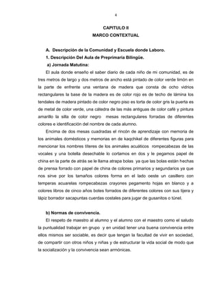 4
CAPITULO II
MARCO CONTEXTUAL
A. Descripción de la Comunidad y Escuela donde Laboro.
1. Descripción Del Aula de Preprimaria Bilingüe.
a) Jornada Matutina:
El aula donde enseño el saber diario de cada niño de mi comunidad, es de
tres metros de largo y dos metros de ancho está pintado de color verde limón en
la parte de enfrente una ventana de madera que consta de ocho vidrios
rectangulares la base de la madera es de color rojo es de techo de lámina los
tendales de madera pintado de color negro piso es torta de color gris la puerta es
de metal de color verde, una cátedra de las más antiguas de color café y pintura
amarillo la silla de color negro mesas rectangulares forradas de diferentes
colores e identificación del nombre de cada alumno.
Encima de dos mesas cuadradas el rincón de aprendizaje con memoria de
los animales domésticos y memorias en de kaqchikel de diferentes figuras para
mencionar los nombres títeres de los animales acuáticos rompecabezas de las
vocales y una botella desechable lo cortamos en dos y le pegamos papel de
china en la parte de atrás se le llama atrapa bolas ya que las bolas están hechas
de prensa forrado con papel de china de colores primarios y segundarios ya que
nos sirve por los tamaños colores forma en el lado oeste un casillero con
temperas acuarelas rompecabezas crayones pegamento hojas en blanco y a
colores libros de cinco años botes forrados de diferentes colores con sus tijera y
lápiz borrador sacapuntas cuerdas costales para jugar de gusanitos o túnel.
b) Normas de convivencia.
El respeto de maestro al alumno y el alumno con el maestro como el saludo
la puntualidad trabajar en grupo y en unidad tener una buena convivencia entre
ellos mismos ser sociable, es decir que tengan la facultad de vivir en sociedad,
de compartir con otros niños y niñas y de estructurar la vida social de modo que
la socialización y la convivencia sean armónicas.
 