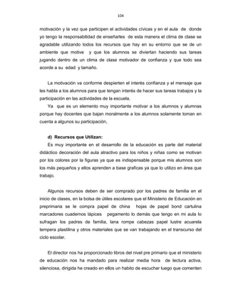 104
motivación y la vez que participen el actividades cívicas y en el aula de donde
yo tengo la responsabilidad de enseñarles de esta manera el clima de clase se
agradable utilizando todos los recursos que hay en su entorno que se de un
ambiente que motive y que los alumnos se diviertan haciendo sus tareas
jugando dentro de un clima de clase motivador de confianza y que todo sea
acorde a su edad y tamaño.
La motivación va conforme despierten el interés confianza y el mensaje que
les habla a los alumnos para que tengan interés de hacer sus tareas trabajos y la
participación en las actividades de la escuela.
Ya que es un elemento muy importante motivar a los alumnos y alumnas
porque hay docentes que bajan moralmente a los alumnos solamente toman en
cuenta a algunos su participación,
d) Recursos que Utilizan:
Es muy importante en el desarrollo de la educación es parte del material
didáctico decoración del aula atractivo para los niños y niñas como se motivan
por los colores por la figuras ya que es indispensable porque mis alumnos son
los más pequeños y ellos aprenden a base graficas ya que lo utilizo en área que
trabajo.
Algunos recursos deben de ser comprado por los padres de familia en el
inicio de clases, en la bolsa de útiles escolares que el Ministerio de Educación en
preprimaria se le compra papel de china hojas de papel bond cartulina
marcadores cuadernos lápices pegamento lo demás que tengo en mi aula lo
sufragan los padres de familia, lana rompe cabezas papel lustre acuarela
tempera plastilina y otros materiales que se van trabajando en el transcurso del
ciclo escolar.
El director nos ha proporcionado libros del nivel pre primario que el ministerio
de educación nos ha mandado para realizar media hora de lectura activa,
silenciosa, dirigida he creado en ellos un habito de escuchar luego que comenten
 