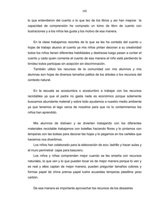 105
lo que entendieron del cuento o lo que leo de los libros y así han mejorar la
capacidad de comprensión he comprado un tomo de libro de cuento con
ilustraciones y a los niños les gusta y los motivo de esa manera.
En la clase trabajamos recortes de lo que se les ha contado del cuento u
hojas de trabajo alusivo al cuento ya mis niños pintan decoran a su creatividad
todos los niños tienen diferentes habilidades y destrezas luego pasan a contar el
cuento y cada quien comenta el cuento de esa manera el niño está perdiendo la
timidez todos participas sin acepción sin discriminación.
También utilizo los recursos de la comunidad con mis alumnos y mis
alumnas son hojas de diversos tamaños palitos de los árboles o los recursos del
contexto natural.
En la escuela se acostumbra o acostumbro a trabajar con los recursos
reciclables ya que el padre no gasta nada es económico porque solamente
buscamos abundante material y sobre todo ayudamos a nuestro medio ambiente
ya que tenemos el lago cerca de nosotros para que no lo contaminemos los
niños han aprendido.
Mis alumnos de distraen y se divierten trabajando con los diferentes
materiales reciclable trabajamos con botellas haciendo flores y lo pintamos con
temperas con las bolsas para decorar las hojas y lo pegamos en los carteles que
hacemos nos divertimos.
Los niños han colaborado para la elaboración de eco- ladrillo y hacer aulas y
el muro perimetral cajas para basurero.
Los niños y niñas comprenden mejor cuando se les enseña con recursos
naturales, lo que ven y lo que pueden tocar es de mejor manera porque lo ven y
es real y ellos captan de mejor manera, pueden preguntar tamaños colores y
formas papel de china prensa papel lustre acuarelas temperas plastilina yeso
carbón.
De esa manera es importante aprovechar los recursos de los desastres
 