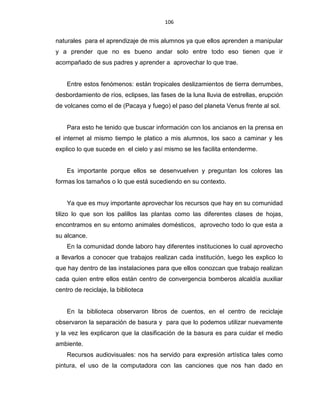 106
naturales para el aprendizaje de mis alumnos ya que ellos aprenden a manipular
y a prender que no es bueno andar solo entre todo eso tienen que ir
acompañado de sus padres y aprender a aprovechar lo que trae.
Entre estos fenómenos: están tropicales deslizamientos de tierra derrumbes,
desbordamiento de ríos, eclipses, las fases de la luna lluvia de estrellas, erupción
de volcanes como el de (Pacaya y fuego) el paso del planeta Venus frente al sol.
Para esto he tenido que buscar información con los ancianos en la prensa en
el internet al mismo tiempo le platico a mis alumnos, los saco a caminar y les
explico lo que sucede en el cielo y así mismo se les facilita entenderme.
Es importante porque ellos se desenvuelven y preguntan los colores las
formas los tamaños o lo que está sucediendo en su contexto.
Ya que es muy importante aprovechar los recursos que hay en su comunidad
tilizo lo que son los palillos las plantas como las diferentes clases de hojas,
encontramos en su entorno animales domésticos, aprovecho todo lo que esta a
su alcance.
En la comunidad donde laboro hay diferentes instituciones lo cual aprovecho
a llevarlos a conocer que trabajos realizan cada institución, luego les explico lo
que hay dentro de las instalaciones para que ellos conozcan que trabajo realizan
cada quien entre ellos están centro de convergencia bomberos alcaldía auxiliar
centro de reciclaje, la biblioteca
En la biblioteca observaron libros de cuentos, en el centro de reciclaje
observaron la separación de basura y para que lo podemos utilizar nuevamente
y la vez les explicaron que la clasificación de la basura es para cuidar el medio
ambiente.
Recursos audiovisuales: nos ha servido para expresión artística tales como
pintura, el uso de la computadora con las canciones que nos han dado en
 
