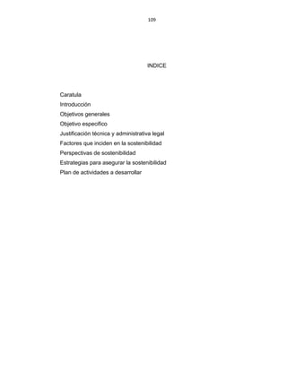 109
INDICE
Caratula
Introducción
Objetivos generales
Objetivo especifico
Justificación técnica y administrativa legal
Factores que inciden en la sostenibilidad
Perspectivas de sostenibilidad
Estrategias para asegurar la sostenibilidad
Plan de actividades a desarrollar
 