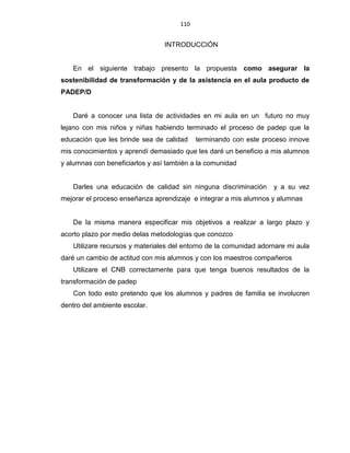 110
INTRODUCCIÓN
En el siguiente trabajo presento la propuesta como asegurar la
sostenibilidad de transformación y de la asistencia en el aula producto de
PADEP/D
Daré a conocer una lista de actividades en mi aula en un futuro no muy
lejano con mis niños y niñas habiendo terminado el proceso de padep que la
educación que les brinde sea de calidad terminando con este proceso innove
mis conocimientos y aprendí demasiado que les daré un beneficio a mis alumnos
y alumnas con beneficiarlos y así también a la comunidad
Darles una educación de calidad sin ninguna discriminación y a su vez
mejorar el proceso enseñanza aprendizaje e integrar a mis alumnos y alumnas
De la misma manera especificar mis objetivos a realizar a largo plazo y
acorto plazo por medio delas metodologías que conozco
Utilizare recursos y materiales del entorno de la comunidad adornare mi aula
daré un cambio de actitud con mis alumnos y con los maestros compañeros
Utilizare el CNB correctamente para que tenga buenos resultados de la
transformación de padep
Con todo esto pretendo que los alumnos y padres de familia se involucren
dentro del ambiente escolar.
 