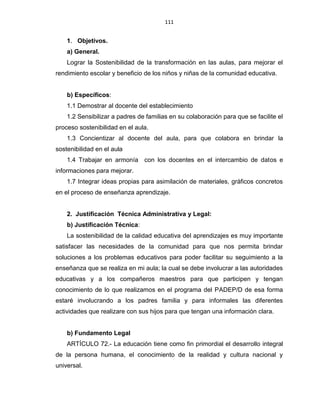 111
1. Objetivos.
a) General.
Lograr la Sostenibilidad de la transformación en las aulas, para mejorar el
rendimiento escolar y beneficio de los niños y niñas de la comunidad educativa.
b) Específicos:
1.1 Demostrar al docente del establecimiento
1.2 Sensibilizar a padres de familias en su colaboración para que se facilite el
proceso sostenibilidad en el aula.
1.3 Concientizar al docente del aula, para que colabora en brindar la
sostenibilidad en el aula
1.4 Trabajar en armonía con los docentes en el intercambio de datos e
informaciones para mejorar.
1.7 Integrar ideas propias para asimilación de materiales, gráficos concretos
en el proceso de enseñanza aprendizaje.
2. Justificación Técnica Administrativa y Legal:
b) Justificación Técnica:
La sostenibilidad de la calidad educativa del aprendizajes es muy importante
satisfacer las necesidades de la comunidad para que nos permita brindar
soluciones a los problemas educativos para poder facilitar su seguimiento a la
enseñanza que se realiza en mi aula; la cual se debe involucrar a las autoridades
educativas y a los compañeros maestros para que participen y tengan
conocimiento de lo que realizamos en el programa del PADEP/D de esa forma
estaré involucrando a los padres familia y para informales las diferentes
actividades que realizare con sus hijos para que tengan una información clara.
b) Fundamento Legal
ARTÍCULO 72.- La educación tiene como fin primordial el desarrollo integral
de la persona humana, el conocimiento de la realidad y cultura nacional y
universal.
 