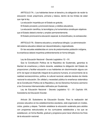 112
ARTÍCULO 74.-. Los habitantes tienen el derecho y la obligación de recibir la
educación inicial, preprimaria, primaria y básica, dentro de los límites de edad
que rige la ley.
La educación impartida por el Estado es gratuita.
El Estado proveerá y promoverá becas y créditos educativos.
La educación científica, la tecnológica y la humanística constituyen objetivos
que el Estado deberá orientar y ampliar permanentemente.
El Estado promoverá la educación especial, la diversificada y la extraescolar.
ARTICULO 76.- Sistema educativo y enseñanza bilingüe. La administración
del sistema educativo deberá ser descentralizada y regionalizada.
En las escuelas establecidas en zona de predominantes población indígena,
la enseñanza deberá impartirse preferentemente en forma bilingüe.
Ley de Educación Nacional - Decreto Legislativo 12 – 91.
Que la Constitución Política de la República de Guatemala, garantiza la
libertad de enseñanza y criterio docente, establece la obligación del Estado de
proporcionar y facilitar educación a sus habitantes sin discriminación alguna con
el fin de lograr el desarrollo integral de la persona humana, el conocimiento de la
realidad socioeconómica, política, la cultural nacional, además declara de interés
nacional la educación. De utilidad y necesidad pública la enseñanza sistemática
de la Constitución Política de la República y de los Derechos Humanos asimismo
a los Convenios Internacionales ratificados por Guatemala.
Ley de Educación Nacional - Decreto Legislativo 12 - 91 Capítulo VIII.
Subsistema de Educación Escolar.
Artículo 28. Subsistema de Educación Escolar. Para la realización del
proceso educativo en los establecimientos escolares, está organizado en niveles,
ciclos, grados y etapas. También establece la educación acelerada para adultos
con programas estructurados en los curriculares establecidos y los que se
establezcan, en forma flexible, gradual y progresiva para hacer efectivos los fines
de la educación nacional.
 