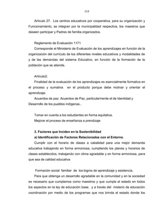 113
Artículo 27. Los centros educativos por cooperativa, para su organización y
Funcionamiento, se integran por la municipalidad respectiva, los maestros que
deseen participar y Padres de familia organizados.
Reglamento de Evaluación 1171.
Corresponde el Ministerio de Evaluación de los aprendizajes en función de la
organización del currículo de los diferentes niveles educativos y modalidades de
y de las demandas del sistema Educativo, en función de la formación de la
población que se atiende.
Artículo2.
Finalidad de la evaluación de los aprendizajes es esencialmente formativa en
el proceso y sumativa en el producto porque debe motivar y orientar el
aprendizaje.
Acuerdos de paz: Acuerdos de Paz, particularmente el de Identidad y
Desarrollo de los pueblos indígenas..
Tomar en cuenta a los estudiantes en forma equitativa.
Mejorar el proceso de enseñanza a prendizaje
3. Factores que Inciden en la Sostenibilidad
a) Identificación de Factores Relacionados con el Entorno.
Cumplir con el horario de clases a cabalidad para una mejor demanda
educativa trabajando en forma armoniosa, cumpliendo los planes y horarios de
clases establecidos, trabajando con clima agradable y en forma armoniosa, para
que sea de calidad educativa
Formación social familiar de los logros de aprendizaje y asistencia.
Para que obtenga un desarrollo agradable en la comunidad y en la sociedad
es necesario que cumplamos como maestros y que cumpla el estado en todos
los aspectos en la ley de educación base, y a través del misterio de educación
coordinación por medio de los programas que nos brinda el estado donde los
 