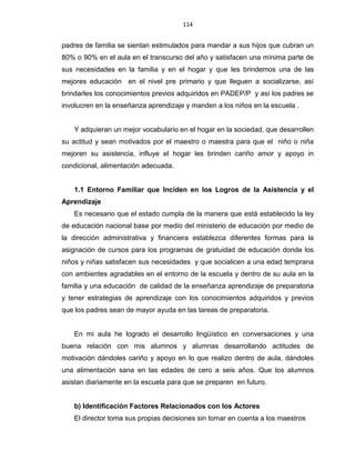 114
padres de familia se sientan estimulados para mandar a sus hijos que cubran un
80% o 90% en el aula en el transcurso del año y satisfacen una mínima parte de
sus necesidades en la familia y en el hogar y que les brindemos una de las
mejores educación en el nivel pre primario y que lleguen a socializarse, así
brindarles los conocimientos previos adquiridos en PADEP/P y así los padres se
involucren en la enseñanza aprendizaje y manden a los niños en la escuela .
Y adquieran un mejor vocabulario en el hogar en la sociedad, que desarrollen
su actitud y sean motivados por el maestro o maestra para que el niño o niña
mejoren su asistencia, influye el hogar les brinden cariño amor y apoyo in
condicional, alimentación adecuada.
1.1 Entorno Familiar que Inciden en los Logros de la Asistencia y el
Aprendizaje
Es necesario que el estado cumpla de la manera que está establecido la ley
de educación nacional base por medio del ministerio de educación por medio de
la dirección administrativa y financiera establezca diferentes formas para la
asignación de cursos para los programas de gratuidad de educación donde los
niños y niñas satisfacen sus necesidades y que socialicen a una edad temprana
con ambientes agradables en el entorno de la escuela y dentro de su aula en la
familia y una educación de calidad de la enseñanza aprendizaje de preparatoria
y tener estrategias de aprendizaje con los conocimientos adquiridos y previos
que los padres sean de mayor ayuda en las tareas de preparatoria.
En mi aula he logrado el desarrollo lingüístico en conversaciones y una
buena relación con mis alumnos y alumnas desarrollando actitudes de
motivación dándoles cariño y apoyo en lo que realizo dentro de aula, dándoles
una alimentación sana en las edades de cero a seis años. Que los alumnos
asistan diariamente en la escuela para que se preparen en futuro.
b) Identificación Factores Relacionados con los Actores
El director toma sus propias decisiones sin tomar en cuenta a los maestros
 