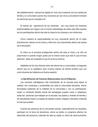 115
del establecimiento siempre ha dejado en mal a los maestros con los madres de
familia y la comunidad cuando hay reuniones por ser de la comunidad el director
da opiniones que le compete a él.
El tiempo de experiencia de los docentes, son muy pocos los maestros
tradicionalistas aún siguen con la misma metodología de antes solo ellos quieren
ser los participantes dentro del aula la mayoría son jóvenes y son dinámicos.
Como maestra la responsabilidad es muy importante dentro de mi labor
educativa los valores en los niños y niñas son muy importantes dentro del campo
de la educación.
El niños es el principal protagonista dentro del aula el niños y la niña de
preprimaria no pierde ningún grado por la misma razón que todo lo que él hace
está bien debe ser aceptado lo que él ve de su entorno.
Hablarles de los dos idiomas tanto del idioma de su comunidad y el segundo
idioma que es el castellano pero muchos padres de familia prefiere que uno
como docente les hablemos el idioma español.
c) Identificación de Factores Relacionados con la Población.
Las acciones estratégicas más importantes de la escuela para lograr la
calidad, son conocidas y compartidas por toda la comunidad educativa, fueron
formuladas partiendo de la realidad de la comunidad y con su participación,
existe un ambiente flexible donde las estrategias pueden variar o adaptarse,
todas las ´personas que trabajan en la escuela, los padres y madres de familia y
los estudiantes hacen un trabajo de calidad cuando: trabajan motivadas rindiendo
lo más que pueden.
Cuando las personas de la comunidad escolar, especialmente los docentes,
participan en la toma de decisiones, ahora ya existe un programa afectivo de
desarrollo del personal y además de este ya existe un clima de reconocimiento,
 
