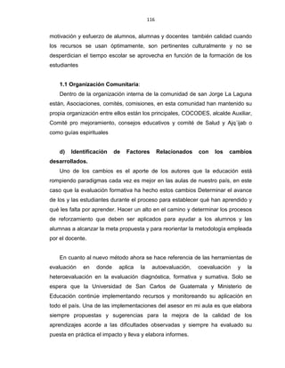 116
motivación y esfuerzo de alumnos, alumnas y docentes también calidad cuando
los recursos se usan óptimamente, son pertinentes culturalmente y no se
desperdician el tiempo escolar se aprovecha en función de la formación de los
estudiantes
1.1 Organización Comunitaria:
Dentro de la organización interna de la comunidad de san Jorge La Laguna
están, Asociaciones, comités, comisiones, en esta comunidad han mantenido su
propia organización entre ellos están los principales, COCODES, alcalde Auxiliar,
Comité pro mejoramiento, consejos educativos y comité de Salud y Ajq´ijab o
como guías espirituales
d) Identificación de Factores Relacionados con los cambios
desarrollados.
Uno de los cambios es el aporte de los autores que la educación está
rompiendo paradigmas cada vez es mejor en las aulas de nuestro país, en este
caso que la evaluación formativa ha hecho estos cambios Determinar el avance
de los y las estudiantes durante el proceso para establecer qué han aprendido y
qué les falta por aprender. Hacer un alto en el camino y determinar los procesos
de reforzamiento que deben ser aplicados para ayudar a los alumnos y las
alumnas a alcanzar la meta propuesta y para reorientar la metodología empleada
por el docente.
En cuanto al nuevo método ahora se hace referencia de las herramientas de
evaluación en donde aplica la autoevaluación, coevaluación y la
heteroevaluación en la evaluación diagnóstica, formativa y sumativa. Solo se
espera que la Universidad de San Carlos de Guatemala y Ministerio de
Educación continúe implementando recursos y monitoreando su aplicación en
todo el país. Una de las implementaciones del asesor en mi aula es que elabora
siempre propuestas y sugerencias para la mejora de la calidad de los
aprendizajes acorde a las dificultades observadas y siempre ha evaluado su
puesta en práctica el impacto y lleva y elabora informes.
 
