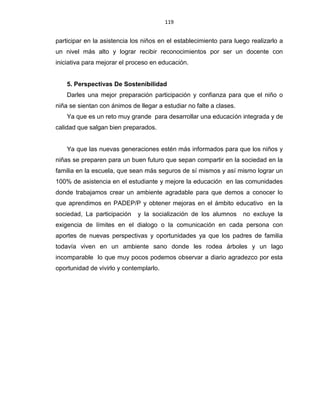 119
participar en la asistencia los niños en el establecimiento para luego realizarlo a
un nivel más alto y lograr recibir reconocimientos por ser un docente con
iniciativa para mejorar el proceso en educación.
5. Perspectivas De Sostenibilidad
Darles una mejor preparación participación y confianza para que el niño o
niña se sientan con ánimos de llegar a estudiar no falte a clases.
Ya que es un reto muy grande para desarrollar una educación integrada y de
calidad que salgan bien preparados.
Ya que las nuevas generaciones estén más informados para que los niños y
niñas se preparen para un buen futuro que sepan compartir en la sociedad en la
familia en la escuela, que sean más seguros de sí mismos y así mismo lograr un
100% de asistencia en el estudiante y mejore la educación en las comunidades
donde trabajamos crear un ambiente agradable para que demos a conocer lo
que aprendimos en PADEP/P y obtener mejoras en el ámbito educativo en la
sociedad, La participación y la socialización de los alumnos no excluye la
exigencia de límites en el dialogo o la comunicación en cada persona con
aportes de nuevas perspectivas y oportunidades ya que los padres de familia
todavía viven en un ambiente sano donde les rodea árboles y un lago
incomparable lo que muy pocos podemos observar a diario agradezco por esta
oportunidad de vivirlo y contemplarlo.
 