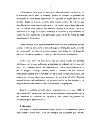 6
Los habitantes de la aldea de san Jorge La Laguna anteriormente vivían en
el dominado Jaibal, pero al haberles quitado el derecho de posesión se
trasladaron al cerro donde actualmente se aglutinan la mayor parte de las
familias. Desde su llegada, durante ocho meses vivieron del ingreso que
obtenían de sus cosechas (agricultura) y el resto tenían que emigrar a la costa
sur ha trabajar de jornaleros para obtener ingresos a su familia. Desde su
formación, San Jorge La Laguna pertenece al municipio y departamento de
Sololá, ha sido reconocida como comunidad desde el 23 de marzo de 1882
según Acuerdo Gubernativo.
Como autoridad local, aproximadamente en el año 1800 cuenta con alcalde
auxiliar, el primero con asumir el cargo el cargo fue Tranquilino Buch. A demás
de conformación de algunos comités quienes contribuían con el desarrollo
comunal. E n toda su historia la comunidad ha sufrido varias penalidades.
Muchos años atrás la aldea San Jorge la Laguna contaba con grandes
extensiones de terrenos cultivables y boscosos, si embargo con el paso del
tiempo los pobladores fueron despojados de sus propios terrenos ocasionados
por el abogado Domingo Fuentes, quien a cambiado de sus servicios
profesionales solicito a la comunidad accedió a dicha petición, otorgándole una
porción de terreno plano pero pequeño, sin embargo el señor Fuentes
aprovechándose del analfabetismo de los comunitarios, se fue apropiando de
mayores extensiones de tierras hasta quedarse con la mayor parte.
Durante el conflicto armado interno, especialmente en el año 1980, la
comunidad sufrió secuestros y saqueos ya que hubo dos personas fallecidas y
por seguridad la comunidad se organizó a nivel interno refugiándose en
diferentes lugares de la comunidad.
3. Ubicación:
San Jorge La Laguna. Aldea del municipio de Sololá, Sololá De la cab. por la
ruta nacional 1 al sur aprox. 3 km. al entronque con una rodera que 100 mts.
 