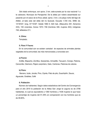 7
Del citado entronque, son aprox. 3 km. este-sureste por la ruta nacional 1 a
la cabecera. Municipio de Panajachel. De la aldea por rodera serpenteada sur
pasando por el casco de la finca Jaibal, aprox. 3 km. a la playa norte del lago de
Atitlán, al lado este del delta del río Quiscab. Escuela 1,720 mts. SNM, lat.
14°45'03", long. 91°10'20". Sololá 1960 II. 824 hab. (Masculino 391, femenino
433). 155 viviendas. Censo 1973: 748 (hombres 346, mujeres 402); indígenas
746; alfabetos 211.
4. Clima:
Templado.
5. Flora Y Fauna:
En la comunidad aún se existen variedad de especies de animales plantas
vegetales de la comunidad, las más mencionadas y conocidas son:
a) Fauna:
Ardilla, Mapache, Zorrillos, Serpientes, Armadillo, Tacuazín, Conejo, Paloma,
Cenzontle, Clarinero, Pájaro carpintero, Gato, Cantoras, Palomas de colores.
b) Flora:
Banano, Izote, Jocote, Pino, Ciprés, Palo de pito, Guachipilín, Sauce,
Aguacate, Grabilea, Café
6. Población:
Número de habitantes: Según datos estadísticos del Centro de Convergencia
para el año 2010 la población de la Aldea San Jorge la Laguna es de 2798
habitantes, lo cual es equivalente a 1360 hombres y 1438 mujeres lo que hace
un porcentaje de mujeres del 51.39% en comparación con los hombres que es
de 48.60%.
 