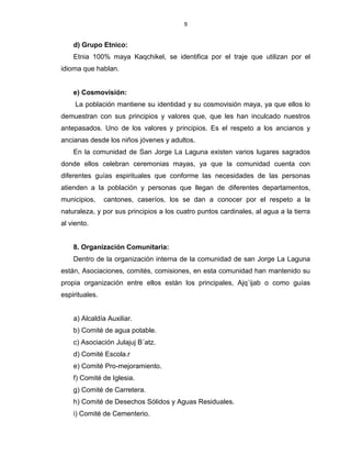 9
d) Grupo Etnico:
Etnia 100% maya Kaqchikel, se identifica por el traje que utilizan por el
idioma que hablan.
e) Cosmovisión:
La población mantiene su identidad y su cosmovisión maya, ya que ellos lo
demuestran con sus principios y valores que, que les han inculcado nuestros
antepasados. Uno de los valores y principios. Es el respeto a los ancianos y
ancianas desde los niños jóvenes y adultos.
En la comunidad de San Jorge La Laguna existen varios lugares sagrados
donde ellos celebran ceremonias mayas, ya que la comunidad cuenta con
diferentes guías espirituales que conforme las necesidades de las personas
atienden a la población y personas que llegan de diferentes departamentos,
municipios, cantones, caseríos, los se dan a conocer por el respeto a la
naturaleza, y por sus principios a los cuatro puntos cardinales, al agua a la tierra
al viento.
8. Organización Comunitaria:
Dentro de la organización interna de la comunidad de san Jorge La Laguna
están, Asociaciones, comités, comisiones, en esta comunidad han mantenido su
propia organización entre ellos están los principales, Ajq´ijab o como guías
espirituales.
a) Alcaldía Auxiliar.
b) Comité de agua potable.
c) Asociación Julajuj B´atz.
d) Comité Escola.r
e) Comité Pro-mejoramiento.
f) Comité de Iglesia.
g) Comité de Carretera.
h) Comité de Desechos Sólidos y Aguas Residuales.
i) Comité de Cementerio.
 