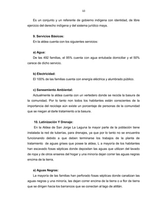 10
Es un conjunto y un referente de gobierno indígena con identidad, de libre
ejercicio del derecho indígena y del sistema jurídico maya.
9. Servicios Básicos:
En la aldea cuenta con los siguientes servicios:
a) Agua:
De las 492 familias, el 95% cuenta con agua entubada domiciliar y el 50%
carece de dicho servicio.
b) Electricidad:
El 100% de las familias cuenta con energía eléctrica y alumbrado público.
c) Saneamiento Ambiental:
Actualmente la aldea cuenta con un vertedero donde se recicla la basura de
la comunidad. Por lo tanto non todos los habitantes están conscientes de la
importancia del reciclaje aún existe un porcentaje de personas de la comunidad
que se niegan al darle tratamiento a la basura.
10. Latinización Y Drenaje:
En la Aldea de San Jorge La Laguna la mayor parte de la población tiene
instalada la red de tuberías, para drenajes, ya que por lo tanto no se encuentra
funcionando debido a que deben terminarse los trabajos de la planta de
tratamiento de aguas grises que posee la aldea, L a mayoría de los habitantes
han escavado fosas sépticas donde depositan las aguas que utilizan del lavado
de ropa y de otros enseres del hogar y una minoría dejan correr las aguas negras
encima de la tierra.
a) Aguas Negras:
La mayoría de las familias han perforado fosas sépticas donde canalizan las
aguas negras y una minoría, las dejan correr encima de la tierra o a flor de tierra
que se dirigen hacia los barrancos que se conectan al lago de atitlán.
 