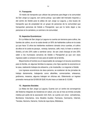 11
11. Transporte:
El medio de transporte que utilizan las personas para llegar a la comunidad
de San Jorge La Laguna, son carros pickup que salen del mercado mayoreo y
del centro de Sololá para la aldea de san Jorge La Laguna, y dos buses de
transporte que de propiedad de un grupo de personas de la comunidad que
transportan personas de Sololá a Panajachel, que por lo tanto dejan a las
personas en la carretera y a caminar a la comunidad.
12. Aspectos Económicos:
En La Aldea de San Jorge La Laguna no cuenta con terrenos para cultivo, las
fuentes de cultivo, es en la costa donde un 50% de habitantes cultiva en la costa
ya que hace 12 años los habitantes recibieron donado cinco cuerdas, el cultivo
de ellos en la costa es pacaya , naranja, bananos, café, maíz, lo traen a vender a
Sololá y el otro 25% salen a sembrar cerca de san José chacaya el otro 25%
salen a los municipios cercanos de Sololá o Panajachel ya que con esos
ingresos salen a comprar el maíz para el sostén de la familia.
Mayormente el hombre es el responsable de conseguir el recurso económico
para la familia, en algunas familias la esposa y los hijos aportan la economía en
la casa, realizando trabajos de artesanía, y de mostacilla, o a negociar a Sololá.
Los ingresos económicos de daca persona, se sostienen de las jornadas de
trabajo diariamente, trabajando como albañiles, comerciantes, artesanos,
jardineros, meseros, algunos trabajan en oficinas etc. Obteniendo un ingreso
promedio mensual de Q1000.00 QUE Al año hace un total de Q 12,000.
13. Aspectos Sociales:
La Aldea de San Jorge La Laguna, Cuenta con un centro de convergencia
del Sistema integrado de Asistencia en salud, una vez al mes se brinda consulta
médica por parte de la asociación Ixim Achi, se cuenta con cinco comadronas,
Bomberos Voluntarios, Una Alcaldía Auxiliar, Farmacia, Carnicería, Internet,
Tiendas, Herrería, Herrería, Venta de ropa típica, Biblioteca.
 