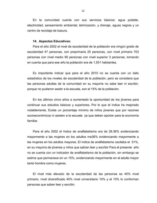 12
En la comunidad cuenta con sus servicios básicos: agua potable,
electricidad, saneamiento ambiental, letrinización, y drenaje, aguas negras y un
centro de reciclaje de basura.
14. Aspectos Educativos:
Para el año 2002 el nivel de escolaridad de la población era ningún grado de
escolaridad 47 personas, con preprimaria 25 personas, con nivel primario 703
personas con nivel medio 90 personas con nivel superior 3 personas, tomando
en cuenta que para ese año la población era de 1,551 habitantes.
Es importante indicar que para el año 2010 no se cuenta con un dato
estadístico de los niveles de escolaridad de la población, pero se considera que
las personas adultas de la comunidad en su mayoría no sabe leer ni escribir,
porque no pudieron asistir a la escuela, son el 15% de la población.
En los últimos cinco años a aumentado la oportunidad de los jóvenes para
continuar sus estudios básicos y superiores, Por lo que el índice ha mejorado
notablemente, Existe un porcentaje mínimo de niños jóvenes que por razones
socioeconómicos ni asisten a la escuela ya que deben aportar para la economía
familiar.
Para el año 2002 el índice de analfabetismo era de 28.36% evidenciando
mayormente a las mujeres en los adultos ma36% evidenciando mayormente a
las mujeres en los adultos mayores, El índice de analfabetismo oscilaba el 51%,
en su mayoría de jóvenes y niños que sabían leer y escribir Para el presente año
no se cuenta con un indicador de analfabetismo de la población, sin embargo se
estima que permanece en un 15%, evidenciando mayormente en el adulto mayor
tanto hombre como mujeres.
El nivel más elevado de la escolaridad de las personas es 40% nivel
primario, nivel diversificado 40% nivel universitario 10% y el 10% lo conforman
personas que saben leer y escribir.
 