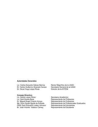 Autoridades Generales:
Lic. Carlos Estuardo Gálvez Barrios Rector Magnífico de la USAC
Dr. Carlos Guillermo Alvarado Cerezo Secretario General de la USAC
Dr. Oscar Hugo López Rivas Director de la EFPEM
Consejo Directivo:
Lic. Danilo López Pérez Secretario Académico
Lic. Saúl Duarte Beza Representante de Profesores
Dr. Miguel Ángel Chacón Arroyo Representante de Profesores
Ma. Dora Oqueli Águila de Estrada Representante de Profesionales Graduados
PEM. Ewin Estuardo Losley Johnson Representante de Estudiantes
Br. José Vicente Velasco Camey Representante de Estudiante
 