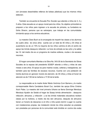 16
con (envases desechables rellenos de bolsas plásticas) que los mismos niños
elaboran.
También se encuentra la Escuela Pre- Escolar que atiende a niños de 3, 4 y
5 años. Esta escuela es un apoyo moral para los niños. Su objetivo primordial es
preparar a los niños para ingresar a la escuela de primaria, su fundadora es
Doña Sharon, persona que es extranjera, que trabaja en las comunidades
brindando apoyo a los centros educativos.
La maestra Clara Buch es la encargada de impartir las clases a los alumnos
de cuatro años de cinco años cuenta con un total de 40 niños y 30 niñas el
ausentismo es de un 15% la mayoría de los niños culmina el año el centro de
apoyo les brinda desayuno refacción. La hora de entrada es las ocho y la salida
las 12: del medio día es un programa de madres solteras, viudas o de escasos
recursos.
El hogar comunitario Manitas a la Obra No. 543-30 de la Secretaria de Obras
Sociales de la esposa del presidente SOSEP atiende a niños y niñas de seis
meses a seis años. El apoyo es para madres viudas, solteras y trabajadoras, así
también para las familias de escasos recursos. Cuenta con una población de
treinta alumnos en general, horario de atención, de 30 niños y niñas el horari de
atención es de 7:00 de la mañana a 17:30 de la tarde.
La responsable es la madre titular Marta Verónica Cum Barreno y la madre
corresponsable María Candelaria Bocel Cuc, también las apoya Elma Cristina
Xoch Palax. La maestra del nivel primaria Urbana se llama Dominga Mendoza
Mendoza Ajcalón de Sololá el hogar de Sosep brinda alimentación : desayuno
refacción, almuerzo, y refacción y se les brinda materiales educativos reciben
clases por la mañana, a medio día les dan almuerzo, después de almuerzo
tienen un horario de descanso si el niño o niña quiere dormir o jugar no cuenta
con instalaciones propias, las instalación donde los niños estudian es prestada
son prestadas por personas de la comunidad está dividida en cocina dos aulas
 