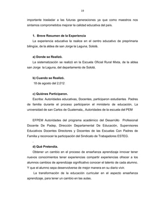 19
importante trasladar a las futuras generaciones ya que como maestros nos
sintamos comprometidos mejorar la calidad educativa del país.
1. Breve Resumen de la Experiencia
La experiencia educativa la realice en el centro educativo de preprimaria
bilingüe, de la aldea de san Jorge la Laguna, Sololá.
a) Donde se Realizó.
La sistematización se realizó en la Escuela Oficial Rural Mixta, de la aldea
san Jorge la Laguna, del departamento de Sololá.
b) Cuando se Realizó.
18 de agosto del 2,012
c) Quiénes Participaron.
Escriba: Autoridades educativas, Docentes, participaron estudiantes Padres
de familia durante el proceso participaron el ministerio de educación, La
universidad de san Carlos de Guatemala,, Autoridades de la escuela del PEM
EFPEM Autoridades del programa académico del Desarrollo Profesional
Docente De Padep, Dirección Departamental De Educación, Supervisores
Educativos Docentes Directores y Docentes de las Escuelas Con Padres de
Familia y reconocer la participación del Sindicato de Trabajadores ESTEG.
.
d) Qué Pretendía.
Obtener un cambio en el proceso de enseñanza aprendizaje innovar tener
nuevos conocimientos tener experiencias compartir experiencias ofrecer a los
alumnos cambios de aprendizaje significativo conocer el talento de cada alumno.
Y que el alumno sepa desenvolverse de mejor manera en su diario vivir.
La transformación de la educación curricular en el aspecto enseñanza
aprendizaje, para tener un cambio en las aulas.
 